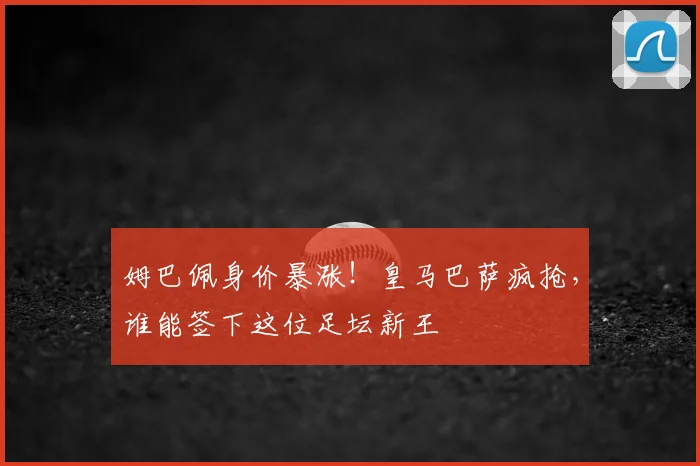 姆巴佩身价暴涨！皇马巴萨疯抢，谁能签下这位足坛新王