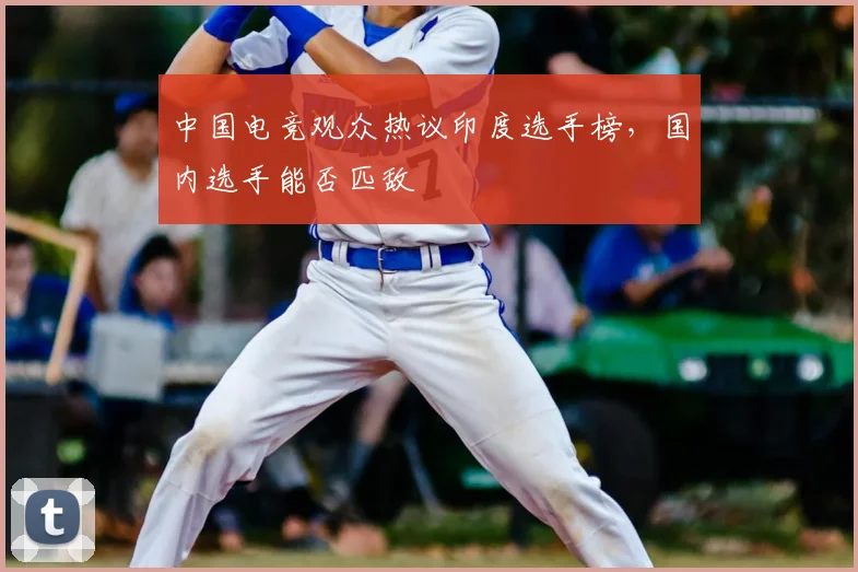 中国电竞观众热议印度选手榜，国内选手能否匹敌