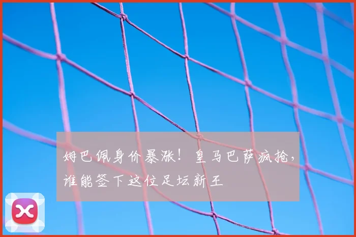 姆巴佩身价暴涨！皇马巴萨疯抢，谁能签下这位足坛新王
