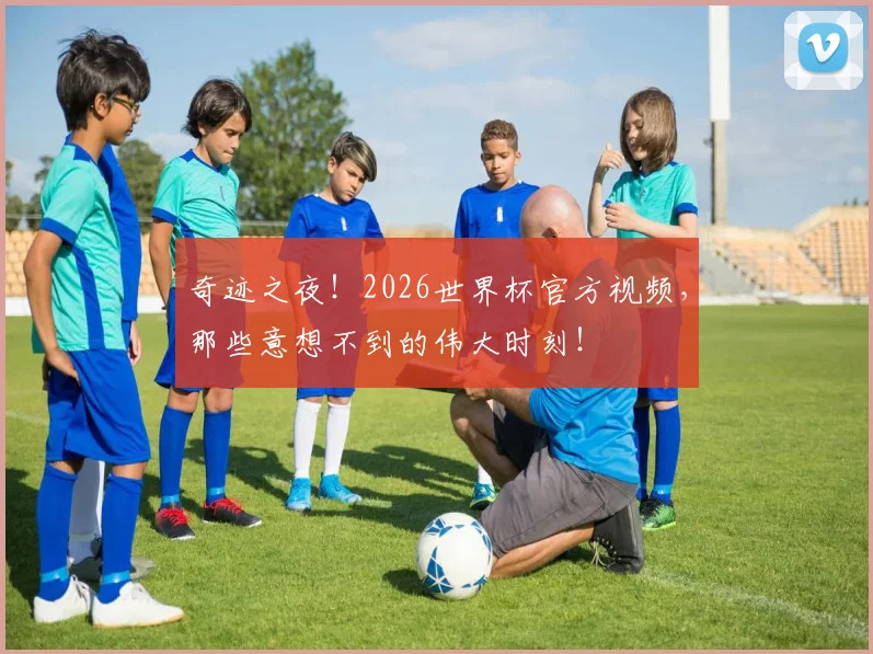 奇迹之夜！2026世界杯官方视频，那些意想不到的伟大时刻！