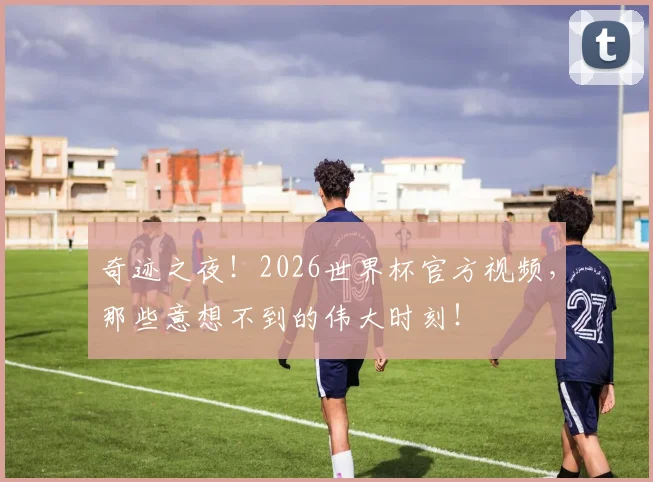 奇迹之夜！2026世界杯官方视频，那些意想不到的伟大时刻！