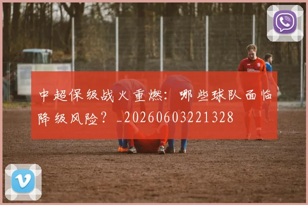 中超保级战火重燃:哪些球队面临降级风险?_20260603221328