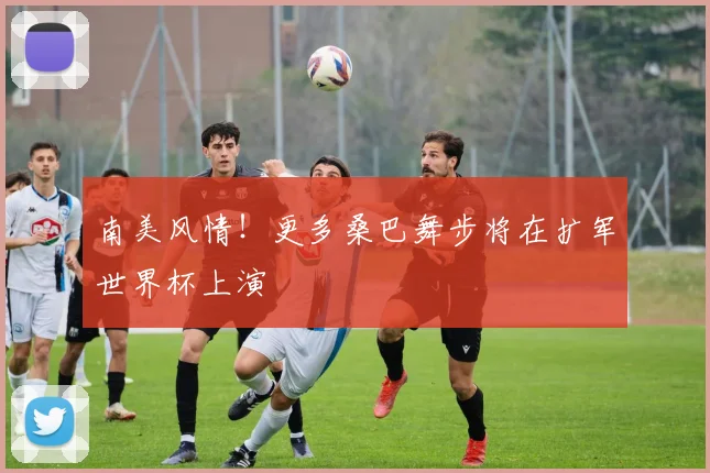 南美风情！更多桑巴舞步将在扩军世界杯上演